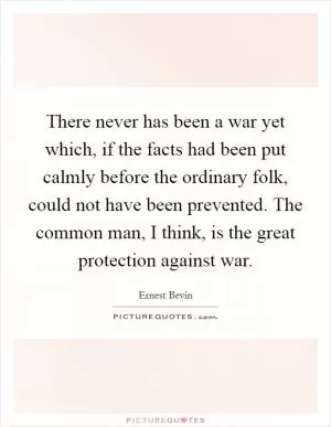 There never has been a war yet which, if the facts had been put calmly before the ordinary folk, could not have been prevented. The common man, I think, is the great protection against war Picture Quote #1