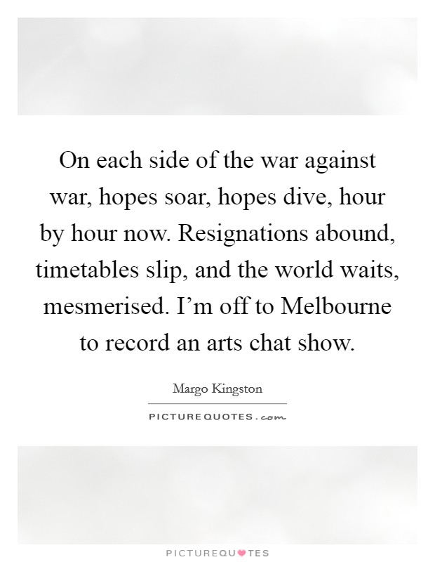 On each side of the war against war, hopes soar, hopes dive, hour by hour now. Resignations abound, timetables slip, and the world waits, mesmerised. I'm off to Melbourne to record an arts chat show. Picture Quote #1