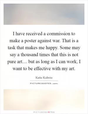 I have received a commission to make a poster against war. That is a task that makes me happy. Some may say a thousand times that this is not pure art.... but as long as I can work, I want to be effective with my art Picture Quote #1
