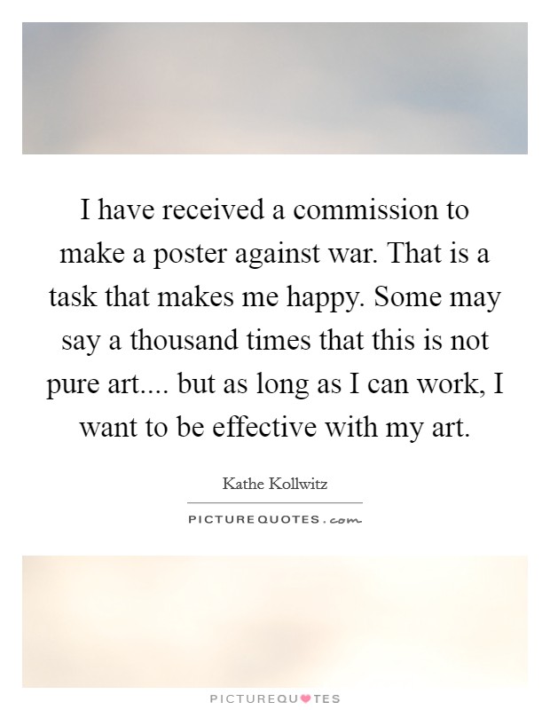 I have received a commission to make a poster against war. That is a task that makes me happy. Some may say a thousand times that this is not pure art.... but as long as I can work, I want to be effective with my art. Picture Quote #1