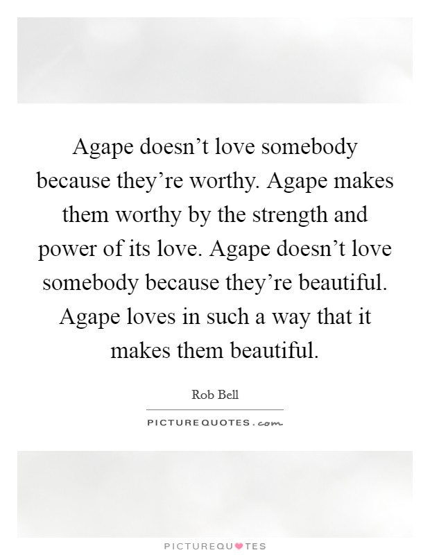 Agape doesn't love somebody because they're worthy. Agape makes them worthy by the strength and power of its love. Agape doesn't love somebody because they're beautiful. Agape loves in such a way that it makes them beautiful. Picture Quote #1