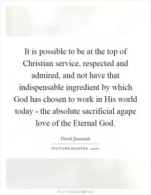 It is possible to be at the top of Christian service, respected and admired, and not have that indispensable ingredient by which God has chosen to work in His world today - the absolute sacrificial agape love of the Eternal God Picture Quote #1