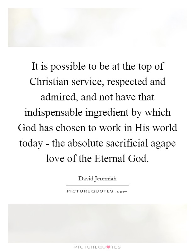 It is possible to be at the top of Christian service, respected and admired, and not have that indispensable ingredient by which God has chosen to work in His world today - the absolute sacrificial agape love of the Eternal God. Picture Quote #1