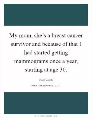 My mom, she’s a breast cancer survivor and because of that I had started getting mammograms once a year, starting at age 30 Picture Quote #1