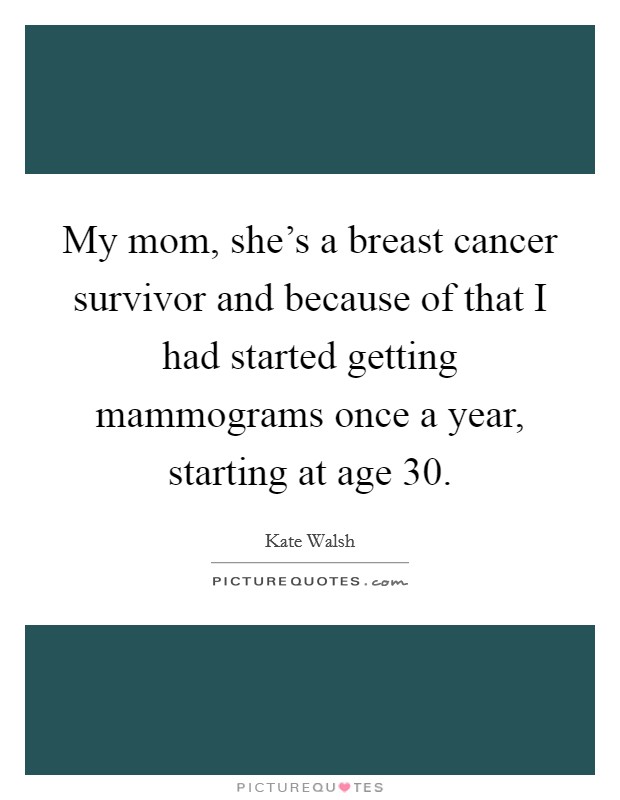 My mom, she's a breast cancer survivor and because of that I had started getting mammograms once a year, starting at age 30. Picture Quote #1