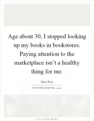 Age about 30, I stopped looking up my books in bookstores. Paying attention to the marketplace isn’t a healthy thing for me Picture Quote #1