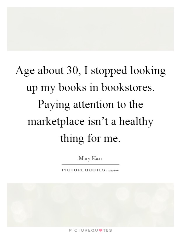 Age about 30, I stopped looking up my books in bookstores. Paying attention to the marketplace isn't a healthy thing for me. Picture Quote #1
