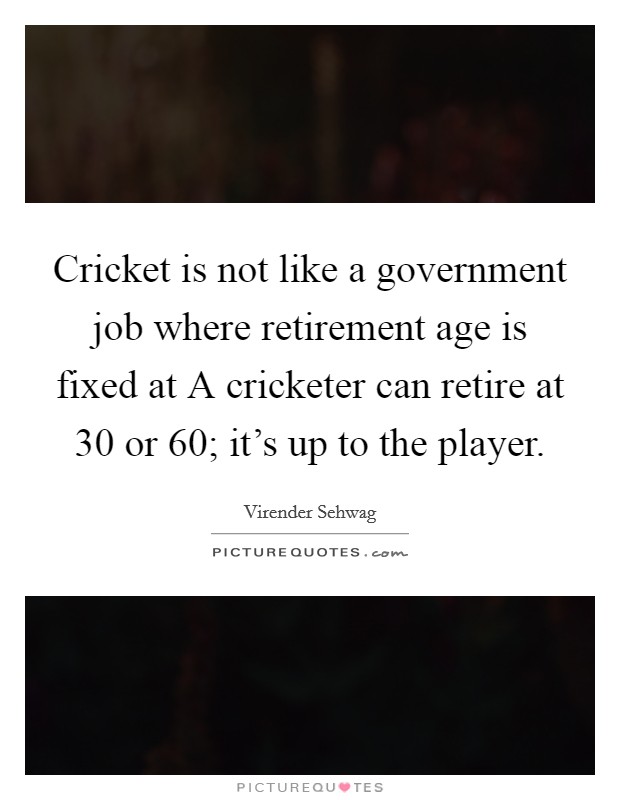 Cricket is not like a government job where retirement age is fixed at A cricketer can retire at 30 or 60; it's up to the player. Picture Quote #1