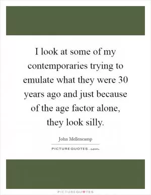 I look at some of my contemporaries trying to emulate what they were 30 years ago and just because of the age factor alone, they look silly Picture Quote #1