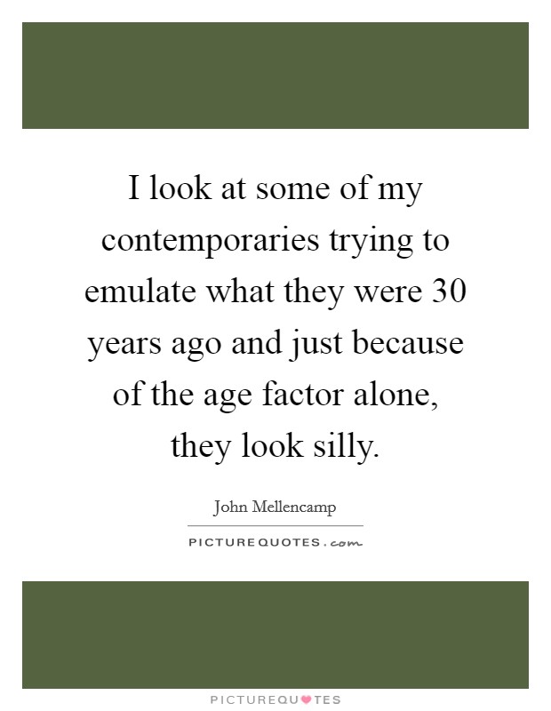 I look at some of my contemporaries trying to emulate what they were 30 years ago and just because of the age factor alone, they look silly. Picture Quote #1