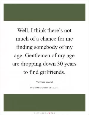 Well, I think there’s not much of a chance for me finding somebody of my age. Gentlemen of my age are dropping down 30 years to find girlfriends Picture Quote #1