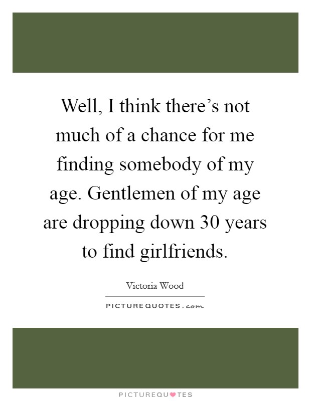 Well, I think there's not much of a chance for me finding somebody of my age. Gentlemen of my age are dropping down 30 years to find girlfriends. Picture Quote #1