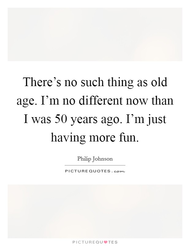 There's no such thing as old age. I'm no different now than I was 50 years ago. I'm just having more fun. Picture Quote #1