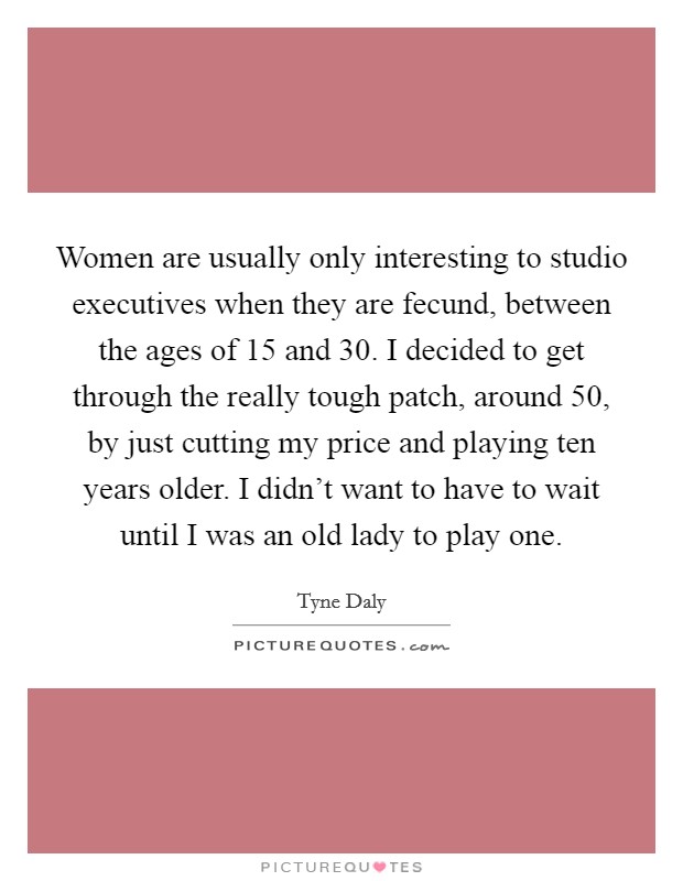 Women are usually only interesting to studio executives when they are fecund, between the ages of 15 and 30. I decided to get through the really tough patch, around 50, by just cutting my price and playing ten years older. I didn't want to have to wait until I was an old lady to play one. Picture Quote #1