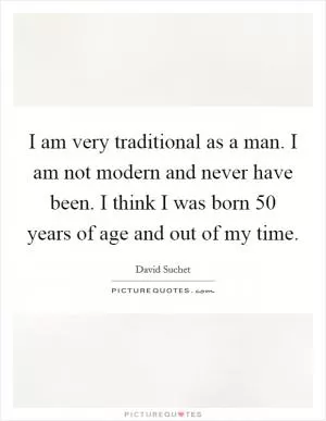 I am very traditional as a man. I am not modern and never have been. I think I was born 50 years of age and out of my time Picture Quote #1
