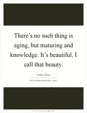 There’s no such thing is aging, but maturing and knowledge. It’s beautiful, I call that beauty Picture Quote #1