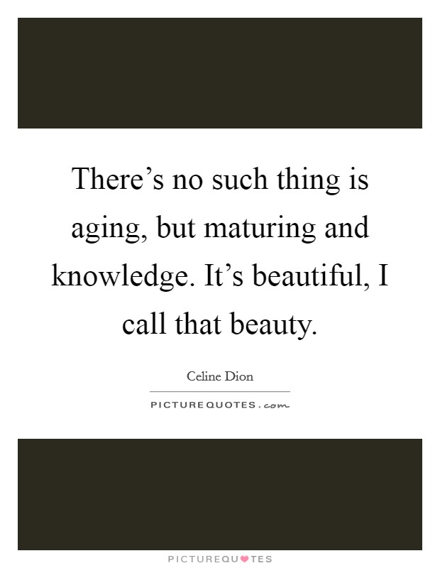 There's no such thing is aging, but maturing and knowledge. It's beautiful, I call that beauty. Picture Quote #1