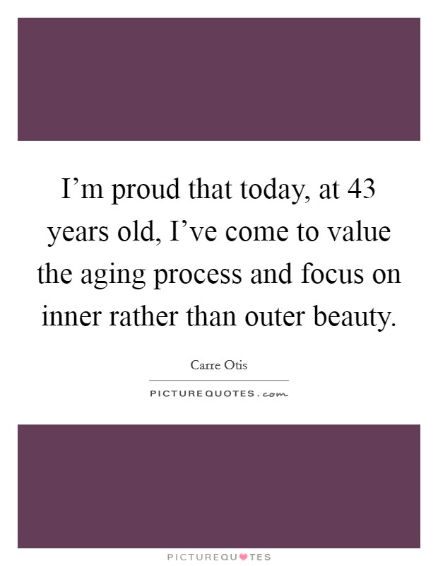 I'm proud that today, at 43 years old, I've come to value the aging process and focus on inner rather than outer beauty. Picture Quote #1