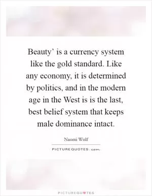 Beauty’ is a currency system like the gold standard. Like any economy, it is determined by politics, and in the modern age in the West is is the last, best belief system that keeps male dominance intact Picture Quote #1