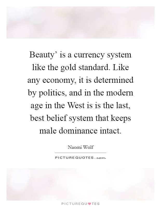 Beauty' is a currency system like the gold standard. Like any economy, it is determined by politics, and in the modern age in the West is is the last, best belief system that keeps male dominance intact. Picture Quote #1