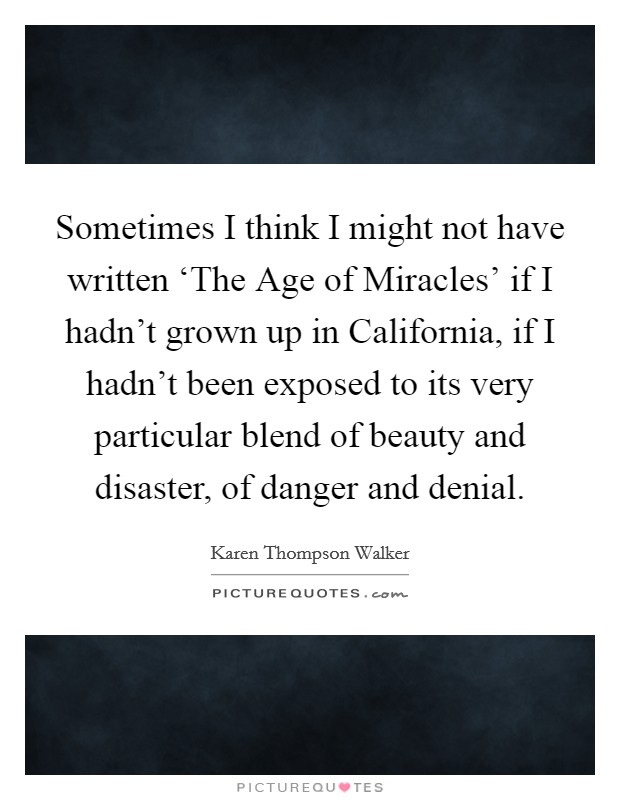 Sometimes I think I might not have written ‘The Age of Miracles' if I hadn't grown up in California, if I hadn't been exposed to its very particular blend of beauty and disaster, of danger and denial. Picture Quote #1