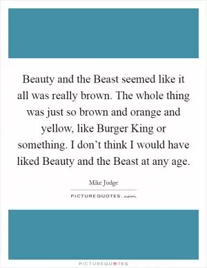 Beauty and the Beast seemed like it all was really brown. The whole thing was just so brown and orange and yellow, like Burger King or something. I don’t think I would have liked Beauty and the Beast at any age Picture Quote #1