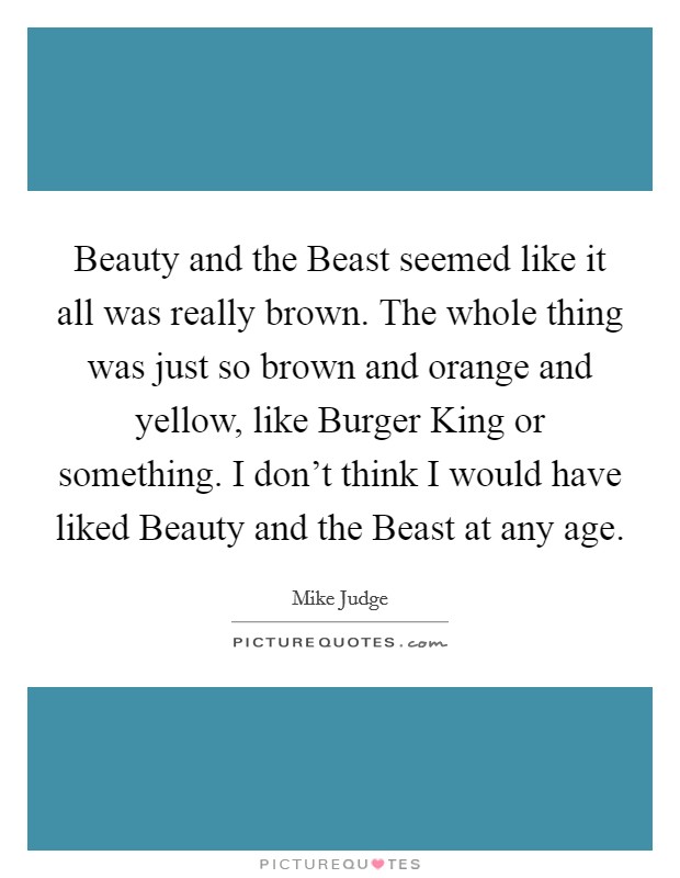 Beauty and the Beast seemed like it all was really brown. The whole thing was just so brown and orange and yellow, like Burger King or something. I don't think I would have liked Beauty and the Beast at any age. Picture Quote #1