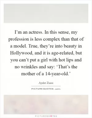 I’m an actress. In this sense, my profession is less complex than that of a model. True, they’re into beauty in Hollywood, and it is age-related, but you can’t put a girl with hot lips and no wrinkles and say: ‘That’s the mother of a 14-year-old.’ Picture Quote #1