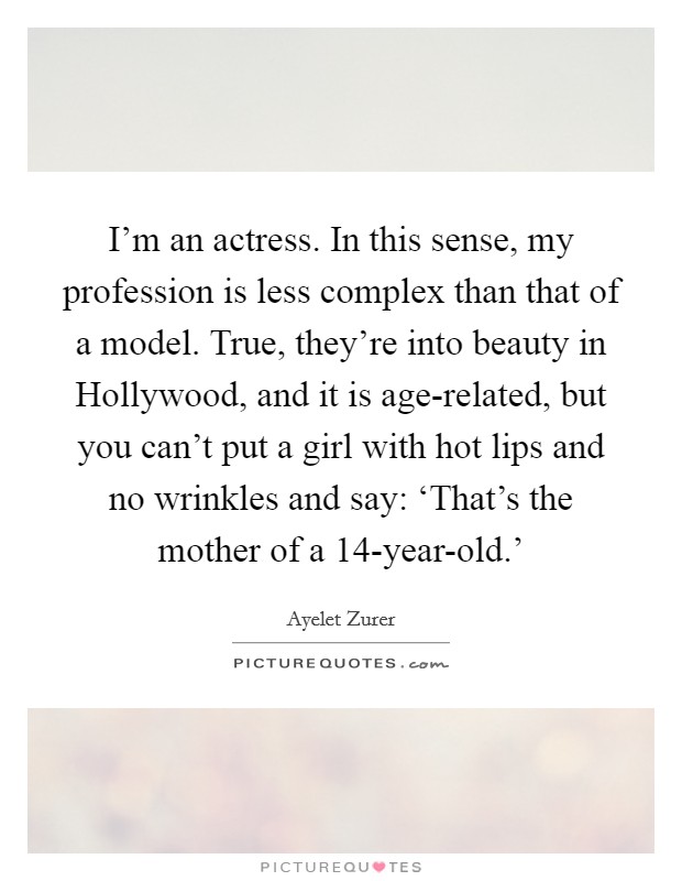 I'm an actress. In this sense, my profession is less complex than that of a model. True, they're into beauty in Hollywood, and it is age-related, but you can't put a girl with hot lips and no wrinkles and say: ‘That's the mother of a 14-year-old.' Picture Quote #1