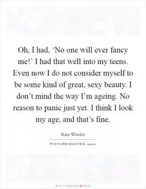 Oh, I had, ‘No one will ever fancy me!’ I had that well into my teens. Even now I do not consider myself to be some kind of great, sexy beauty. I don’t mind the way I’m ageing. No reason to panic just yet. I think I look my age, and that’s fine Picture Quote #1