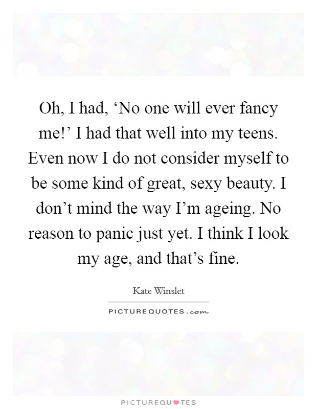 Oh, I had, ‘No one will ever fancy me!' I had that well into my teens. Even now I do not consider myself to be some kind of great, sexy beauty. I don't mind the way I'm ageing. No reason to panic just yet. I think I look my age, and that's fine. Picture Quote #1
