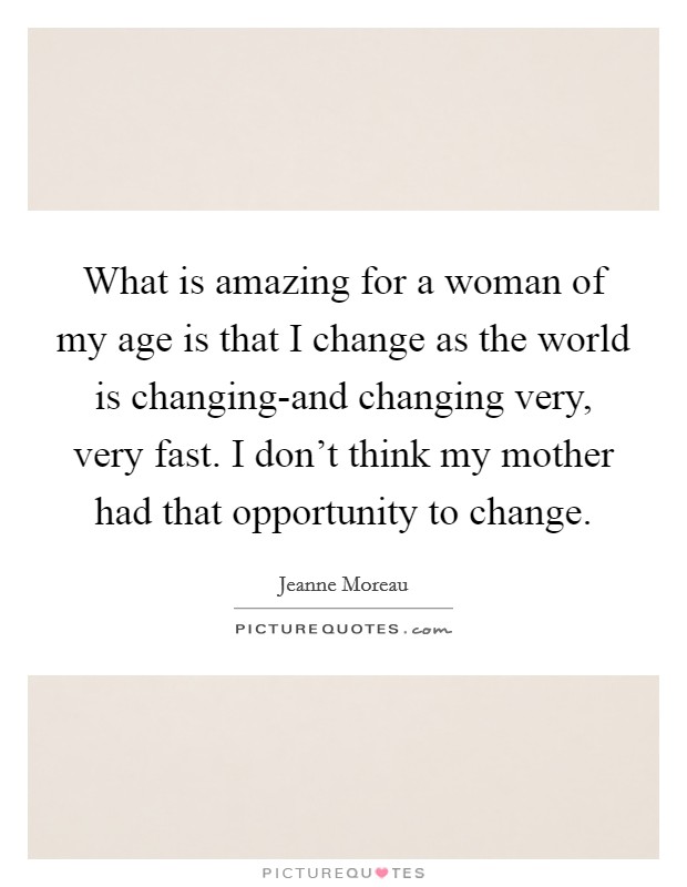 What is amazing for a woman of my age is that I change as the world is changing-and changing very, very fast. I don't think my mother had that opportunity to change. Picture Quote #1