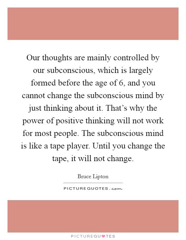 Our thoughts are mainly controlled by our subconscious, which is largely formed before the age of 6, and you cannot change the subconscious mind by just thinking about it. That's why the power of positive thinking will not work for most people. The subconscious mind is like a tape player. Until you change the tape, it will not change. Picture Quote #1