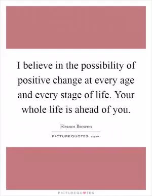 I believe in the possibility of positive change at every age and every stage of life. Your whole life is ahead of you Picture Quote #1