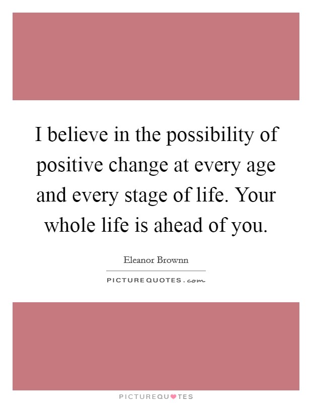 I believe in the possibility of positive change at every age and every stage of life. Your whole life is ahead of you. Picture Quote #1
