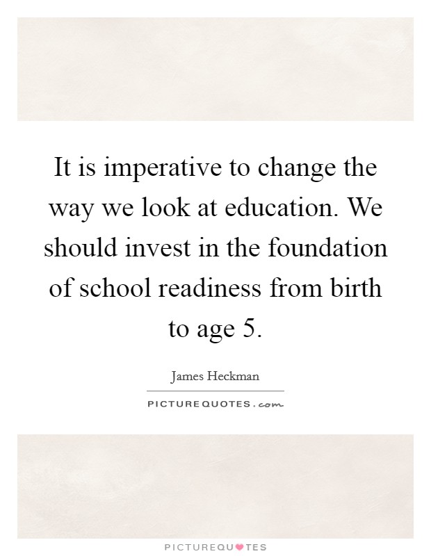 It is imperative to change the way we look at education. We should invest in the foundation of school readiness from birth to age 5. Picture Quote #1