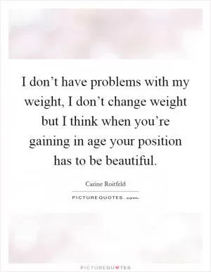 I don’t have problems with my weight, I don’t change weight but I think when you’re gaining in age your position has to be beautiful Picture Quote #1