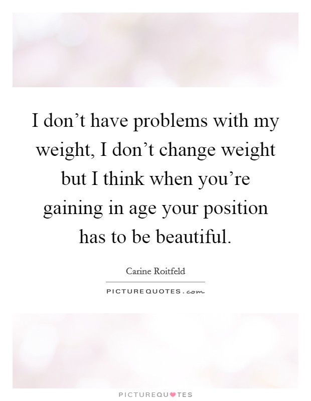 I don't have problems with my weight, I don't change weight but I think when you're gaining in age your position has to be beautiful. Picture Quote #1