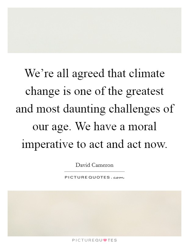 We're all agreed that climate change is one of the greatest and most daunting challenges of our age. We have a moral imperative to act and act now. Picture Quote #1