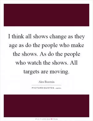 I think all shows change as they age as do the people who make the shows. As do the people who watch the shows. All targets are moving Picture Quote #1