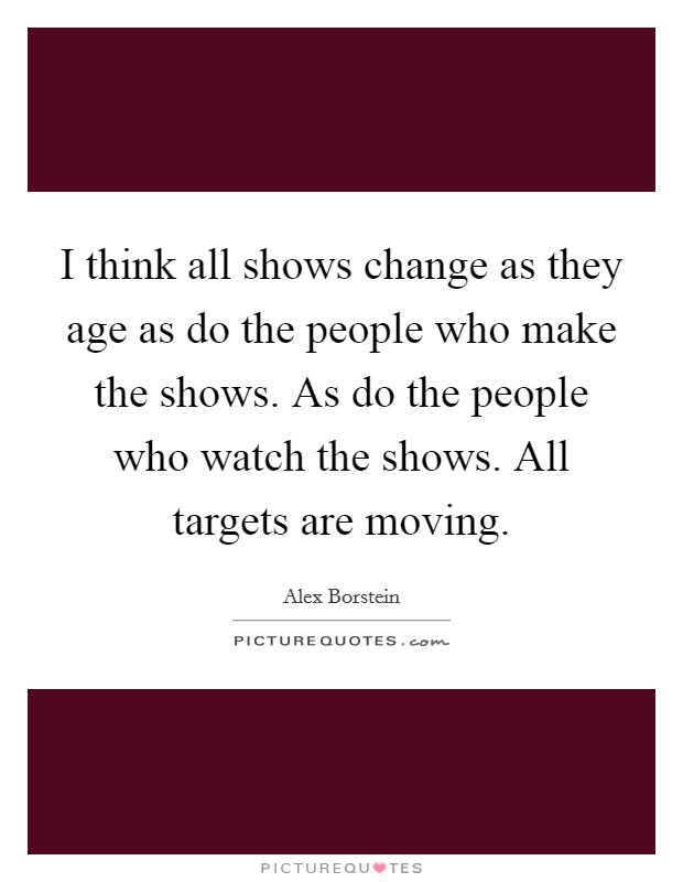 I think all shows change as they age as do the people who make the shows. As do the people who watch the shows. All targets are moving. Picture Quote #1