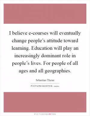 I believe e-courses will eventually change people’s attitude toward learning. Education will play an increasingly dominant role in people’s lives. For people of all ages and all geographies Picture Quote #1