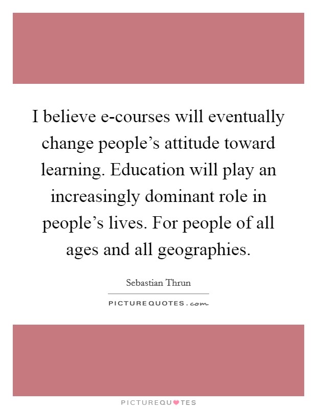 I believe e-courses will eventually change people's attitude toward learning. Education will play an increasingly dominant role in people's lives. For people of all ages and all geographies. Picture Quote #1
