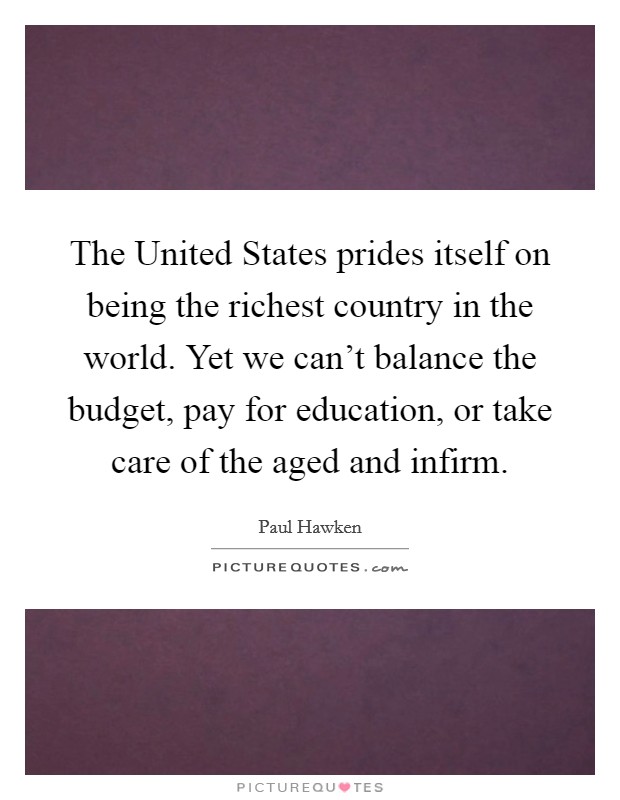 The United States prides itself on being the richest country in the world. Yet we can't balance the budget, pay for education, or take care of the aged and infirm. Picture Quote #1