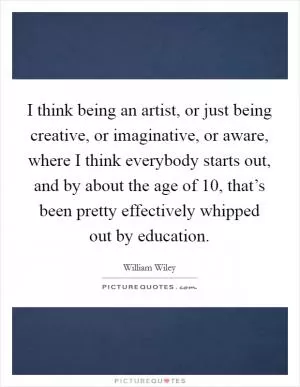 I think being an artist, or just being creative, or imaginative, or aware, where I think everybody starts out, and by about the age of 10, that’s been pretty effectively whipped out by education Picture Quote #1