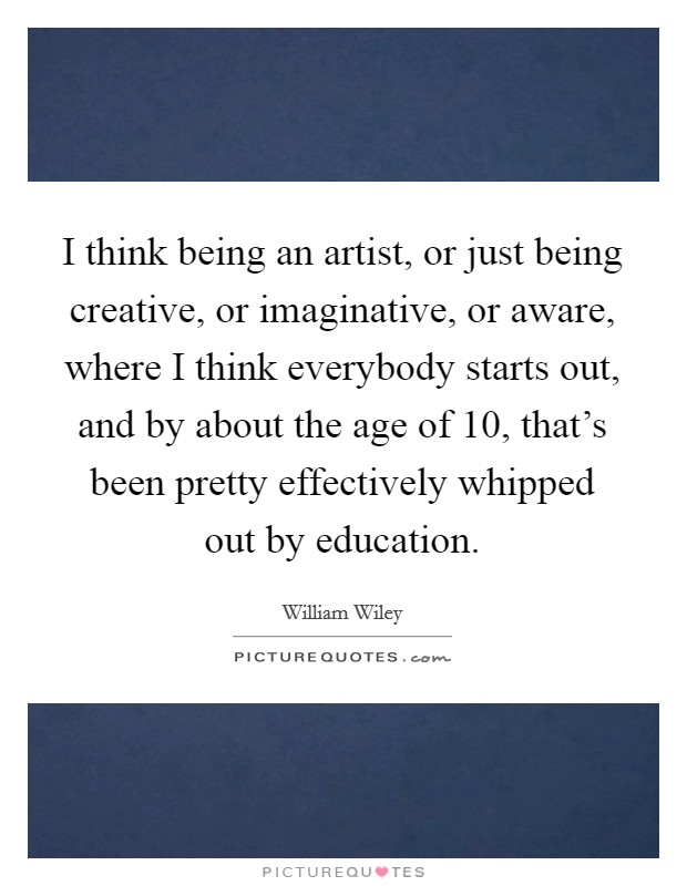 I think being an artist, or just being creative, or imaginative, or aware, where I think everybody starts out, and by about the age of 10, that's been pretty effectively whipped out by education. Picture Quote #1
