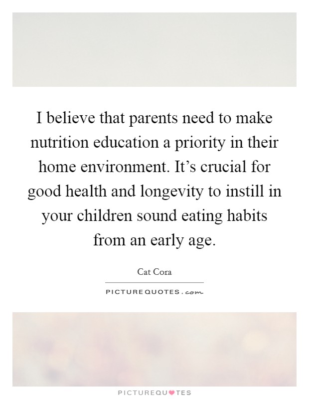 I believe that parents need to make nutrition education a priority in their home environment. It's crucial for good health and longevity to instill in your children sound eating habits from an early age. Picture Quote #1