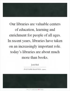 Our libraries are valuable centers of education, learning and enrichment for people of all ages. In recent years, libraries have taken on an increasingly important role. today’s libraries are about much more than books Picture Quote #1