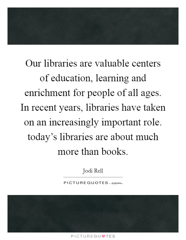 Our libraries are valuable centers of education, learning and enrichment for people of all ages. In recent years, libraries have taken on an increasingly important role. today's libraries are about much more than books. Picture Quote #1