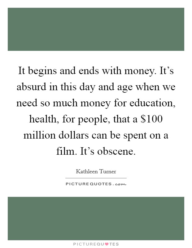 It begins and ends with money. It's absurd in this day and age when we need so much money for education, health, for people, that a $100 million dollars can be spent on a film. It's obscene. Picture Quote #1